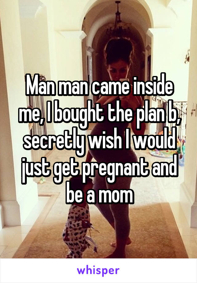 Man man came inside me, I bought the plan b, secretly wish I would just get pregnant and be a mom