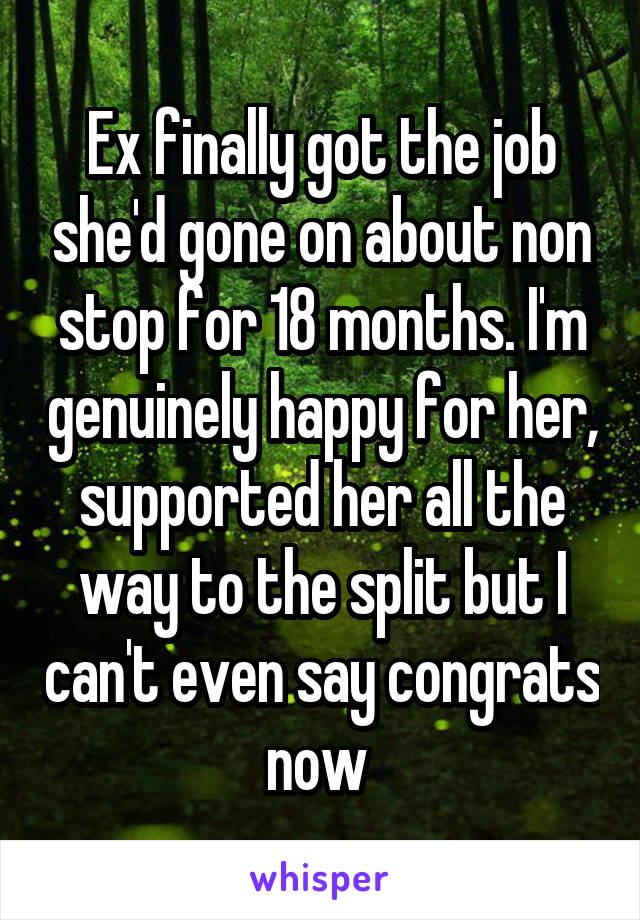 Ex finally got the job she'd gone on about non stop for 18 months. I'm genuinely happy for her, supported her all the way to the split but I can't even say congrats now 