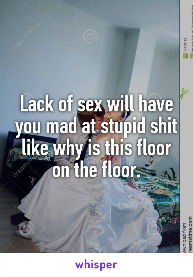 Lack of sex will have you mad at stupid shit like why is this floor on the floor.