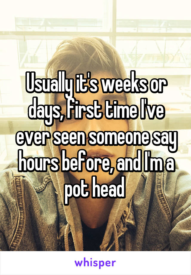 Usually it's weeks or days, first time I've ever seen someone say hours before, and I'm a pot head 