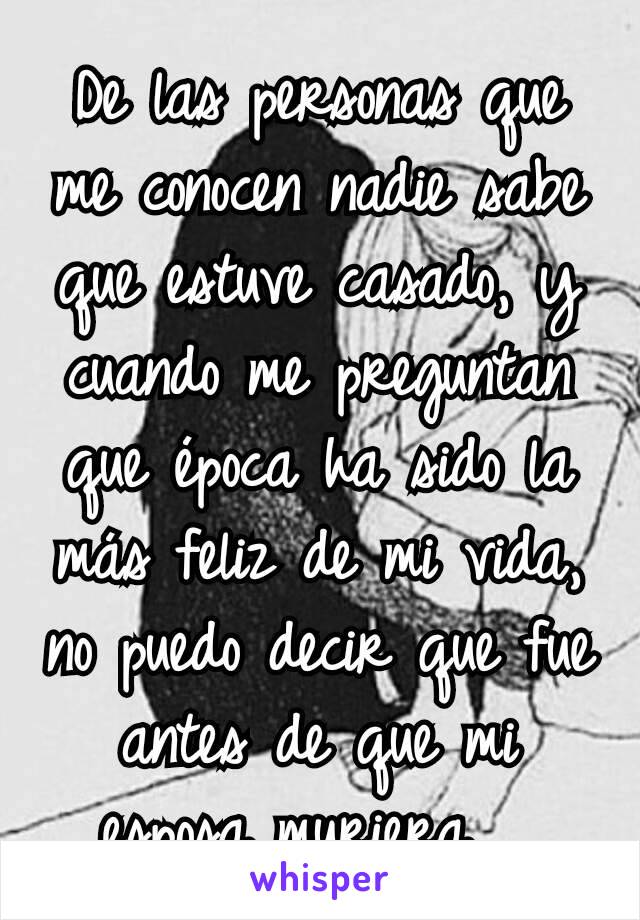 De las personas que me conocen nadie sabe que estuve casado, y cuando me preguntan que época ha sido la más feliz de mi vida, no puedo decir que fue antes de que mi esposa muriera... 