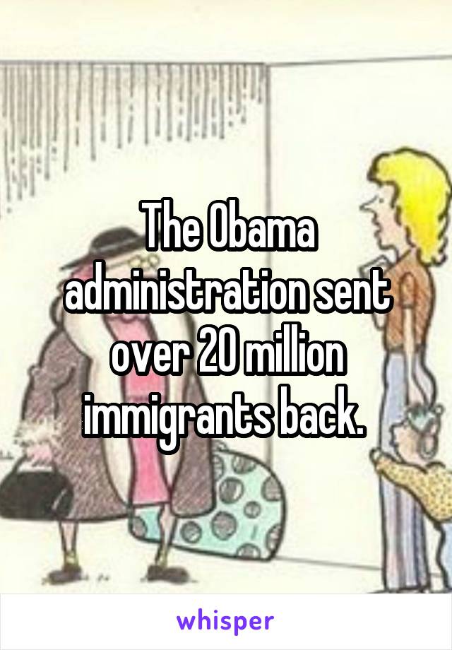 The Obama administration sent over 20 million immigrants back. 