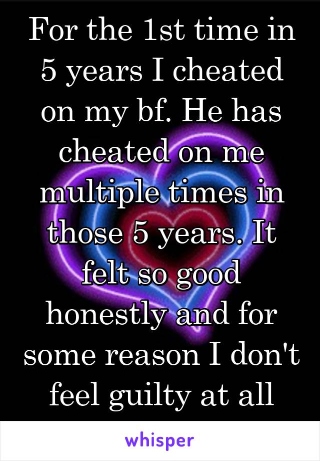 For the 1st time in 5 years I cheated on my bf. He has cheated on me multiple times in those 5 years. It felt so good honestly and for some reason I don't feel guilty at all about it.