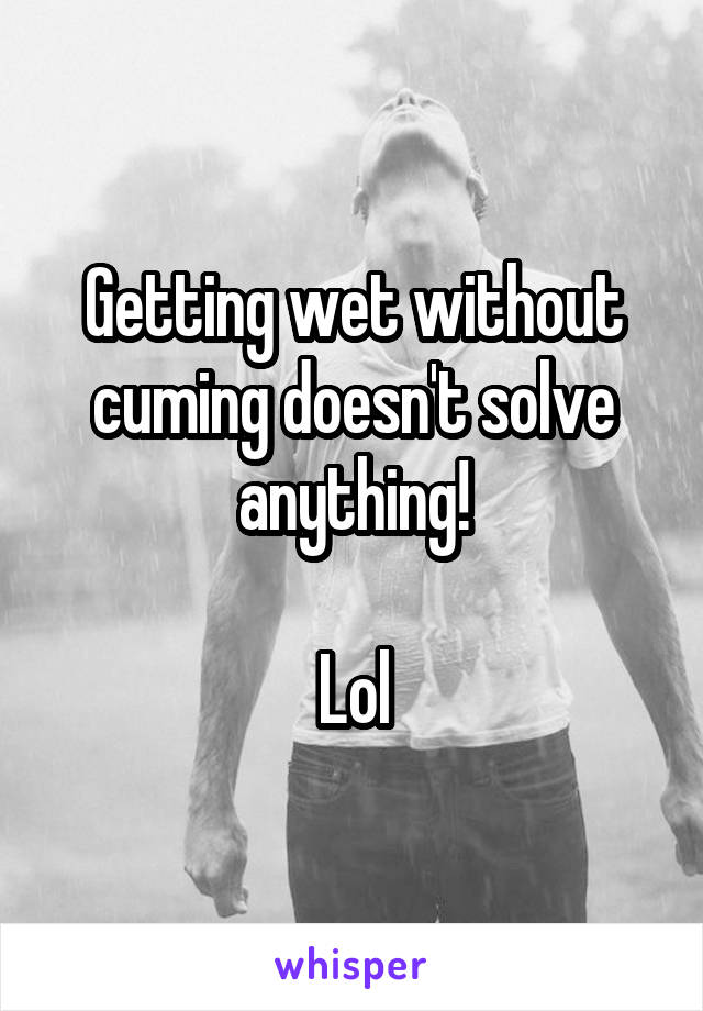 Getting wet without cuming doesn't solve anything!

Lol