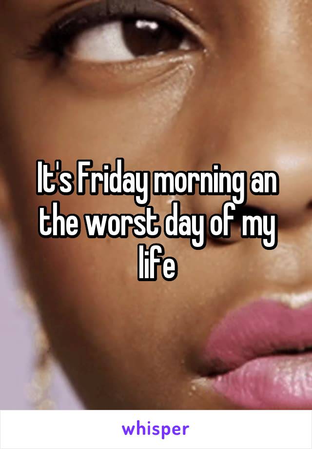 It's Friday morning an the worst day of my life