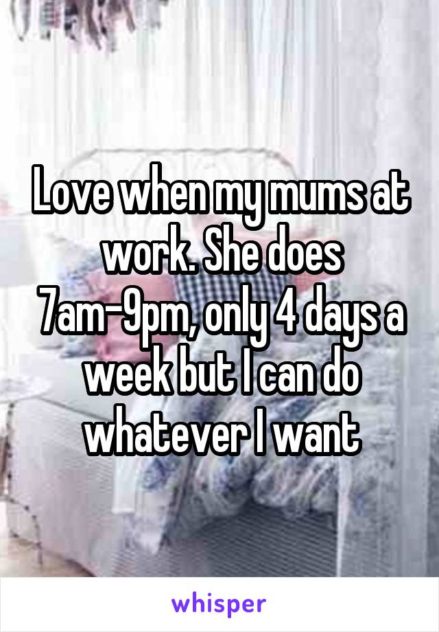 Love when my mums at work. She does 7am-9pm, only 4 days a week but I can do whatever I want