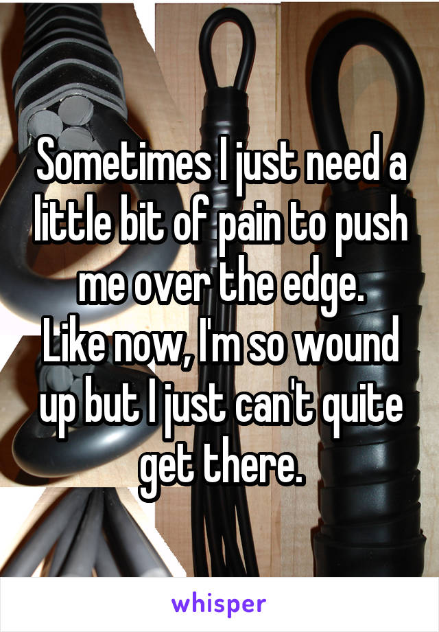 Sometimes I just need a little bit of pain to push me over the edge.
Like now, I'm so wound up but I just can't quite get there.