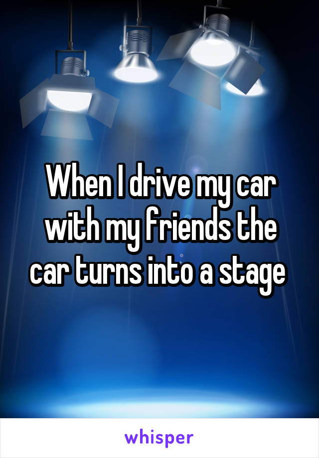 When I drive my car with my friends the car turns into a stage 