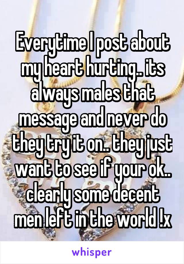 Everytime I post about my heart hurting.. its always males that message and never do they try it on.. they just want to see if your ok.. clearly some decent men left in the world !x