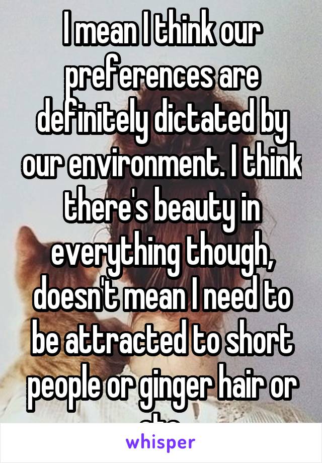 I mean I think our preferences are definitely dictated by our environment. I think there's beauty in everything though, doesn't mean I need to be attracted to short people or ginger hair or etc.