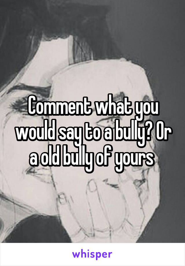 Comment what you would say to a bully? Or a old bully of yours 