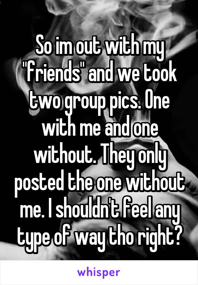 So im out with my "friends" and we took two group pics. One with me and one without. They only posted the one without me. I shouldn't feel any type of way tho right?