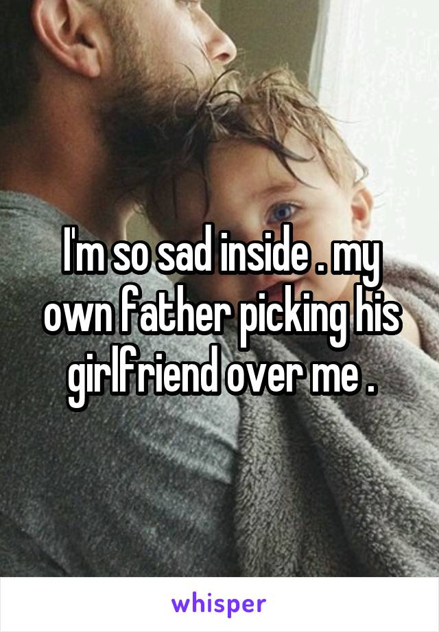 I'm so sad inside . my own father picking his girlfriend over me .