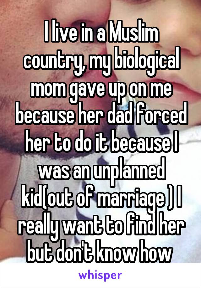 I live in a Muslim country, my biological mom gave up on me because her dad forced her to do it because I was an unplanned kid(out of marriage ) I really want to find her but don't know how 