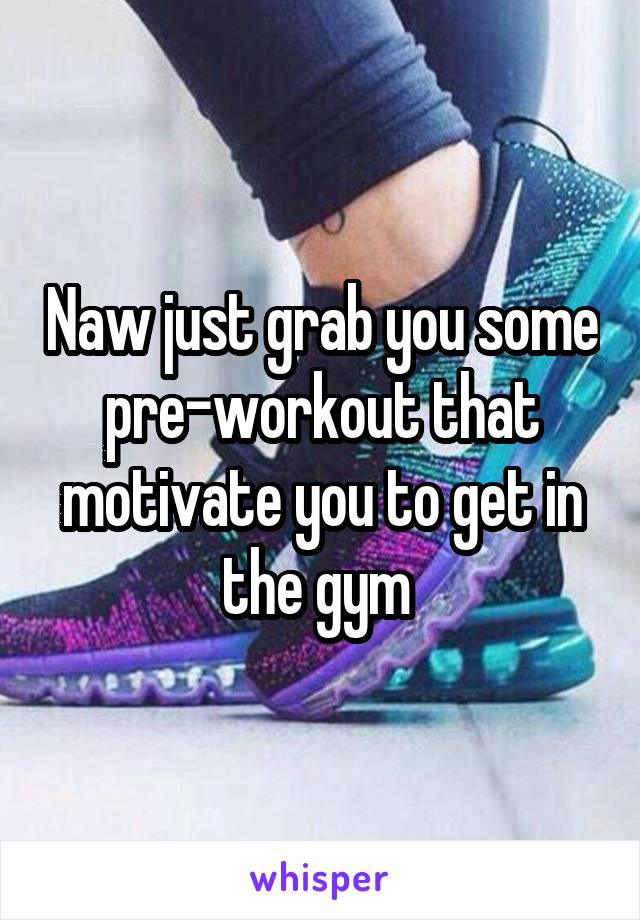 Naw just grab you some pre-workout that motivate you to get in the gym 