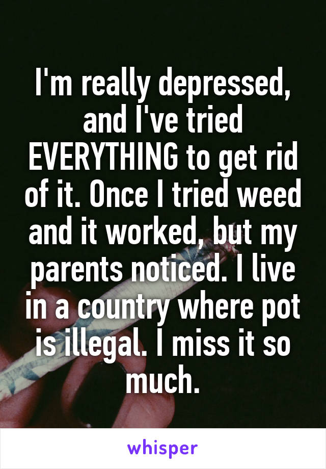 I'm really depressed, and I've tried EVERYTHING to get rid of it. Once I tried weed and it worked, but my parents noticed. I live in a country where pot is illegal. I miss it so much.