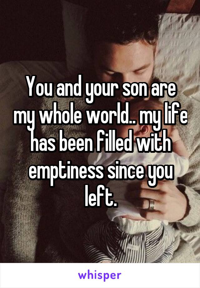 You and your son are my whole world.. my life has been filled with emptiness since you left.