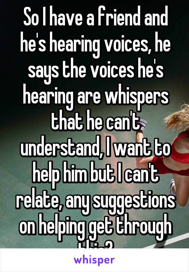 So I have a friend and he's hearing voices, he says the voices he's hearing are whispers that he can't understand, I want to help him but I can't relate, any suggestions on helping get through this?