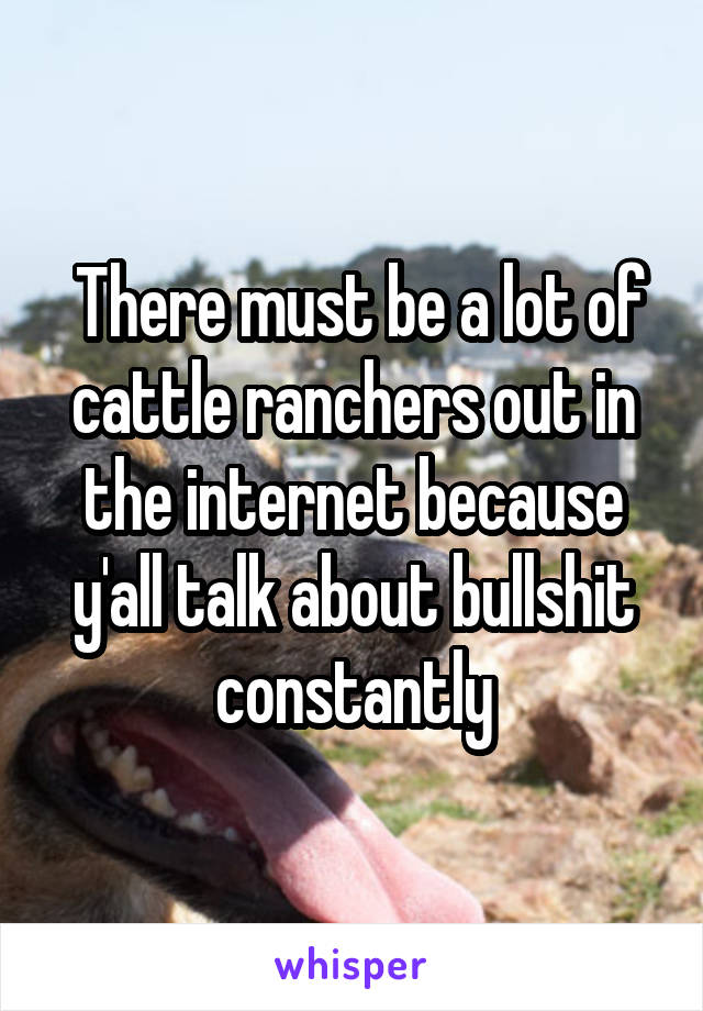  There must be a lot of cattle ranchers out in the internet because y'all talk about bullshit constantly