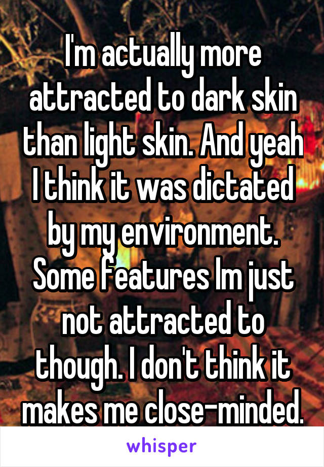 I'm actually more attracted to dark skin than light skin. And yeah I think it was dictated by my environment. Some features Im just not attracted to though. I don't think it makes me close-minded.