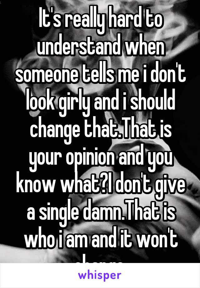 It's really hard to understand when someone tells me i don't look girly and i should change that.That is your opinion and you know what?I don't give a single damn.That is who i am and it won't change.