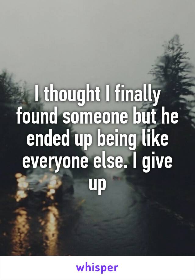 I thought I finally found someone but he ended up being like everyone else. I give up