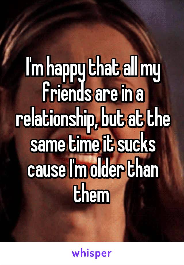 I'm happy that all my friends are in a relationship, but at the same time it sucks cause I'm older than them 