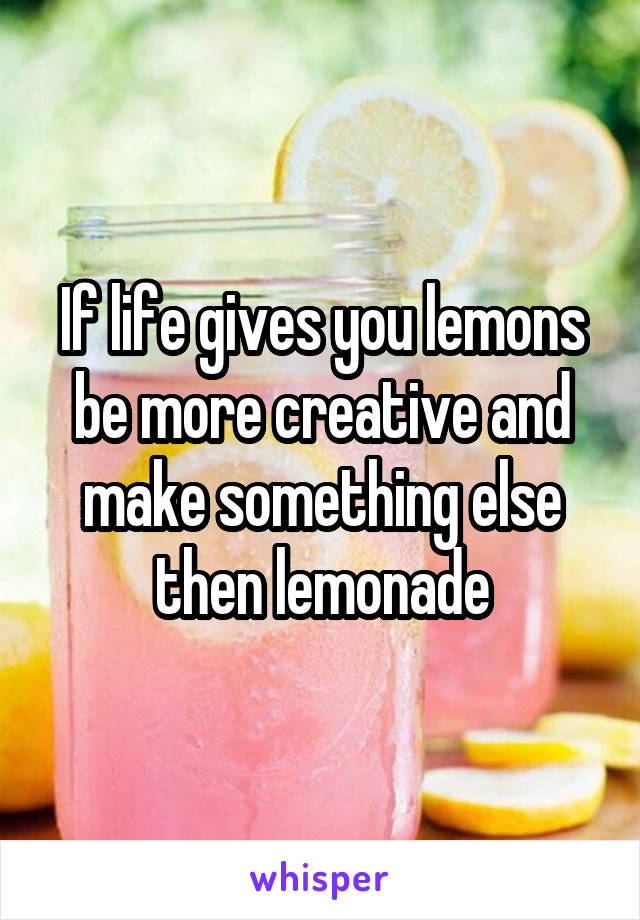 If life gives you lemons be more creative and make something else then lemonade