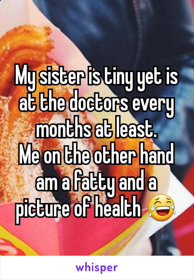 My sister is tiny yet is at the doctors every months at least.
Me on the other hand am a fatty and a picture of health 😂