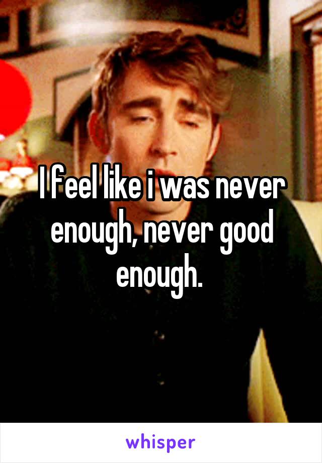 I feel like i was never enough, never good enough. 