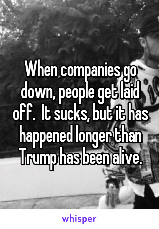 When companies go down, people get laid off.  It sucks, but it has happened longer than Trump has been alive.