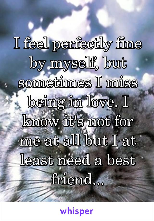 I feel perfectly fine by myself, but sometimes I miss being in love. I know it's not for me at all but I at least need a best friend...