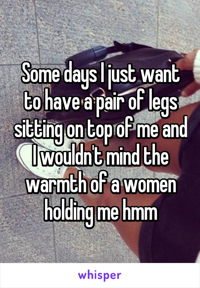 Some days I just want to have a pair of legs sitting on top of me and I wouldn't mind the warmth of a women holding me hmm