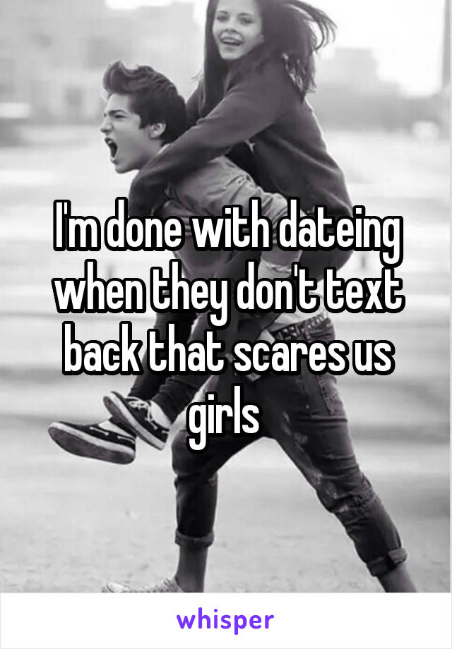 I'm done with dateing when they don't text back that scares us girls 