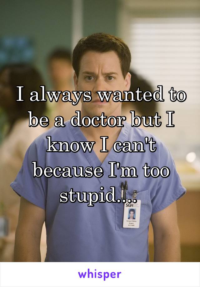 I always wanted to be a doctor but I know I can't because I'm too stupid.... 