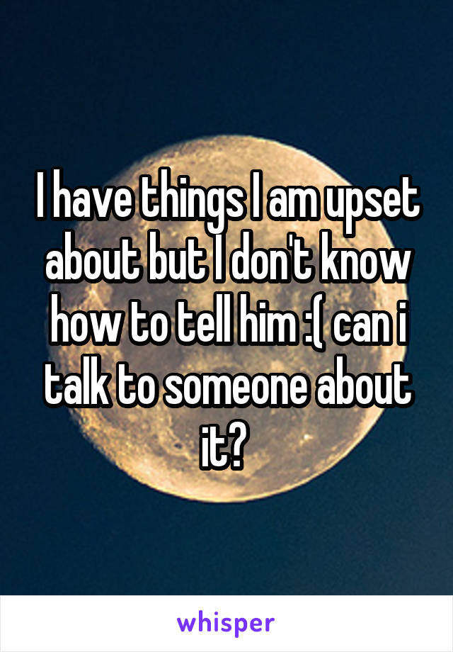 I have things I am upset about but I don't know how to tell him :( can i talk to someone about it? 