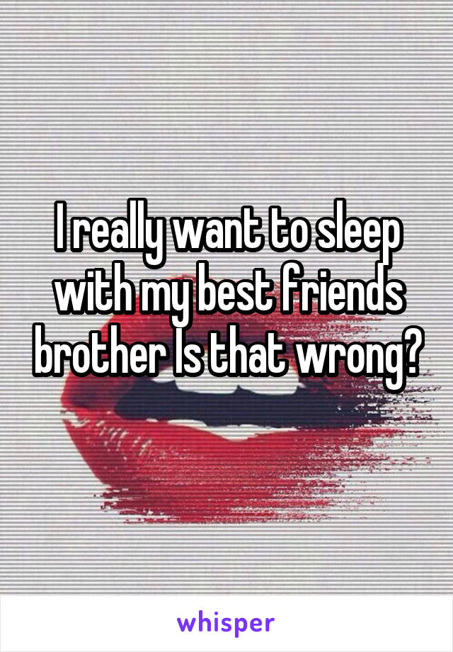 I really want to sleep with my best friends brother Is that wrong? 