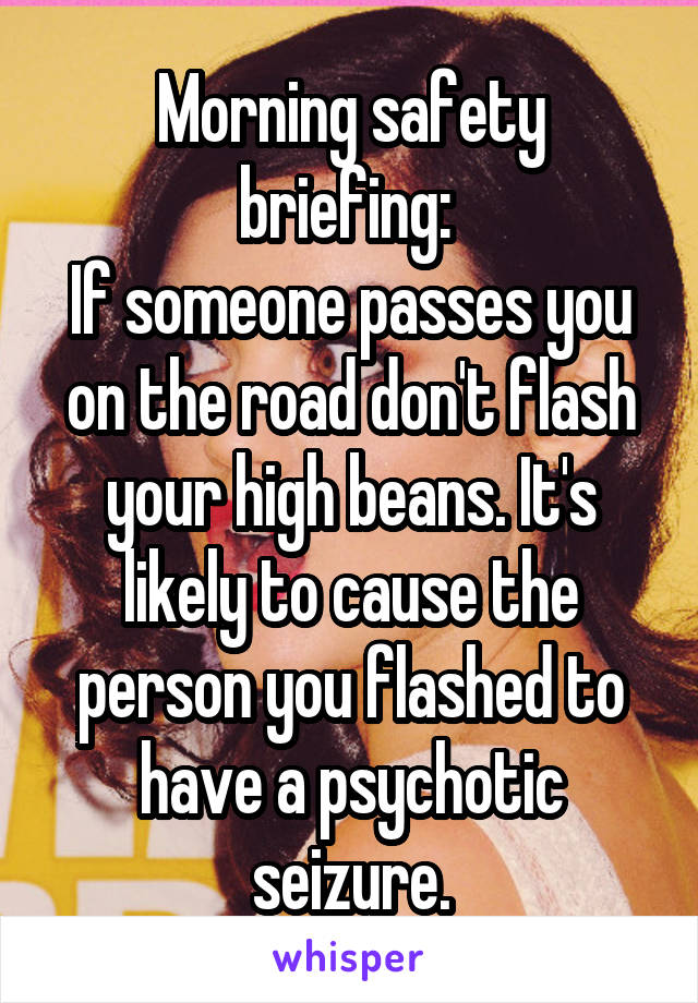 Morning safety briefing: 
If someone passes you on the road don't flash your high beans. It's likely to cause the person you flashed to have a psychotic seizure.