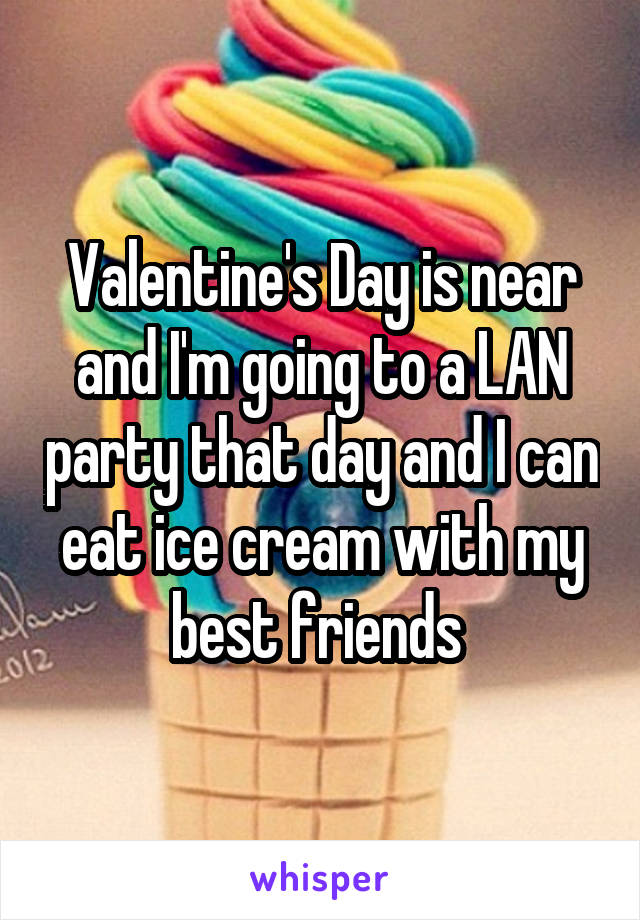 Valentine's Day is near and I'm going to a LAN party that day and I can eat ice cream with my best friends 