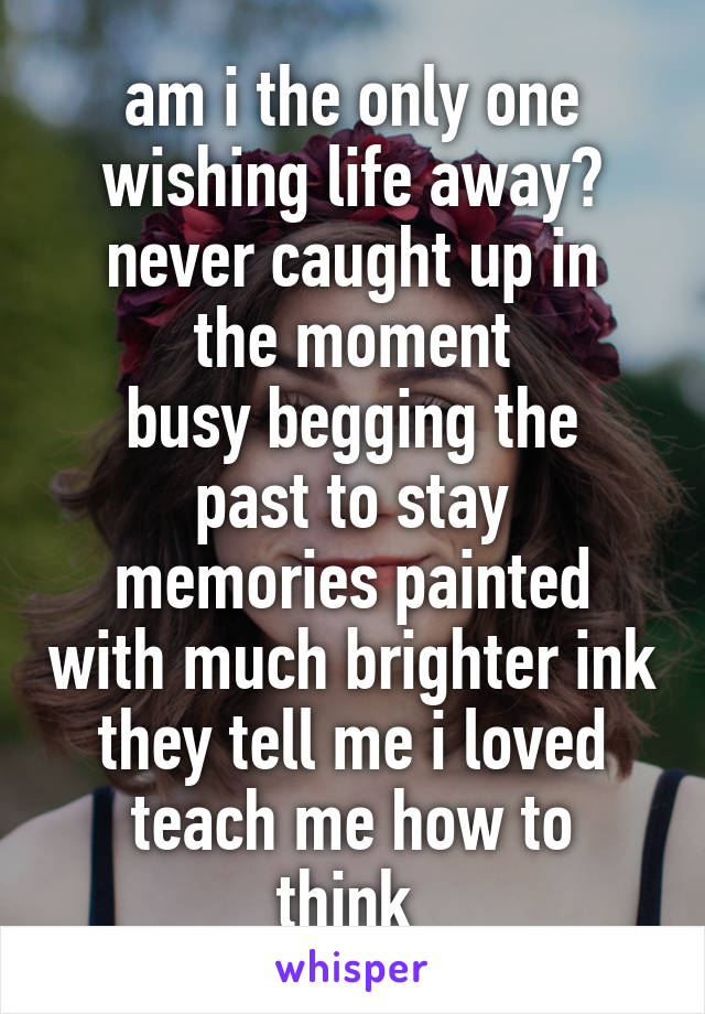 am i the only one wishing life away?
never caught up in the moment
busy begging the past to stay
memories painted with much brighter ink
they tell me i loved
teach me how to think 