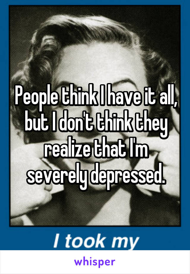 People think I have it all, but I don't think they realize that I'm severely depressed.