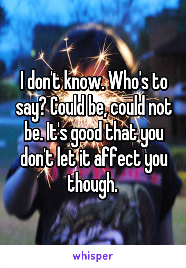 I don't know. Who's to say? Could be, could not be. It's good that you don't let it affect you though. 