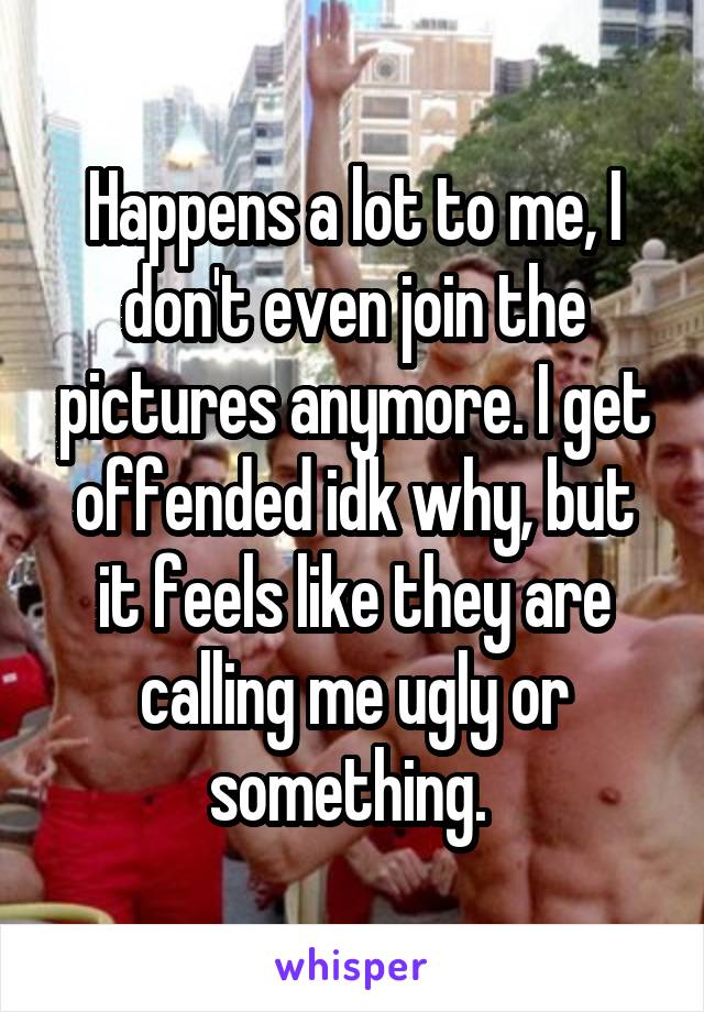 Happens a lot to me, I don't even join the pictures anymore. I get offended idk why, but it feels like they are calling me ugly or something. 