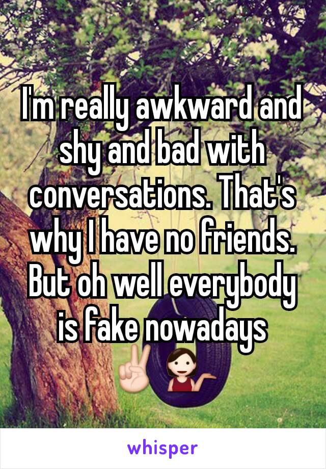 I'm really awkward and shy and bad with conversations. That's why I have no friends. But oh well everybody is fake nowadays ✌💁