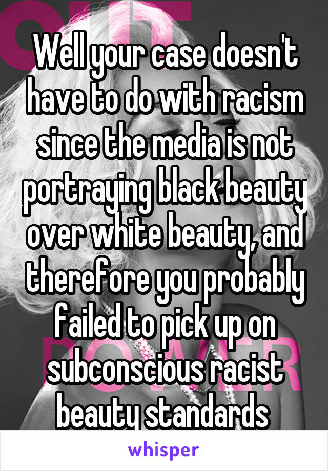 Well your case doesn't have to do with racism since the media is not portraying black beauty over white beauty, and therefore you probably failed to pick up on subconscious racist beauty standards 