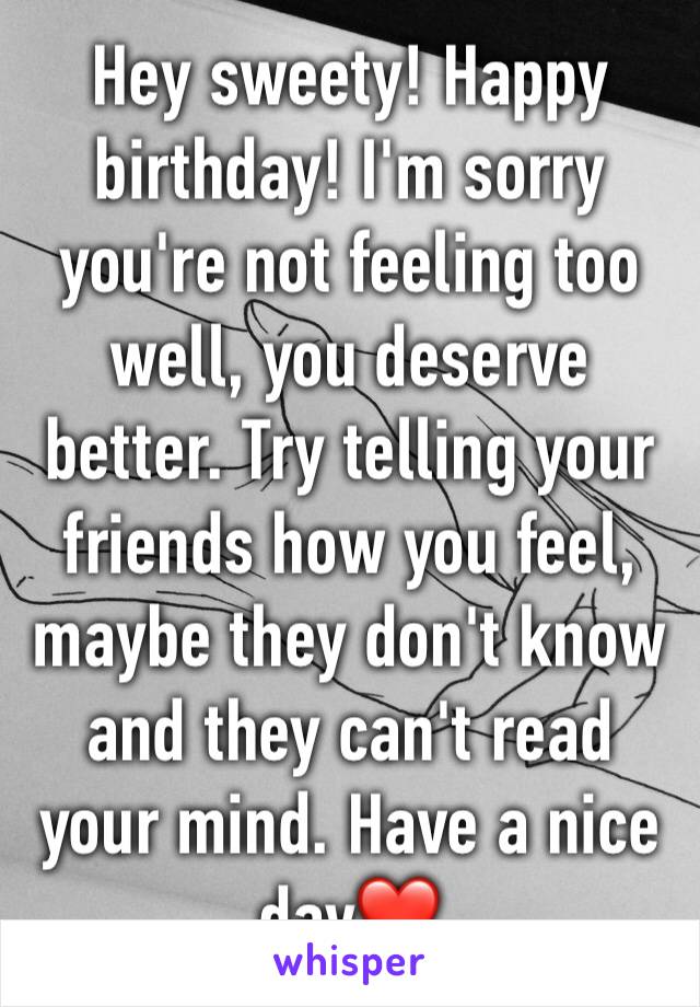 Hey sweety! Happy birthday! I'm sorry you're not feeling too well, you deserve better. Try telling your friends how you feel, maybe they don't know and they can't read your mind. Have a nice day❤