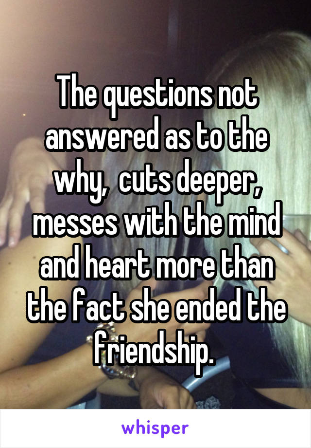 The questions not answered as to the why,  cuts deeper, messes with the mind and heart more than the fact she ended the friendship. 