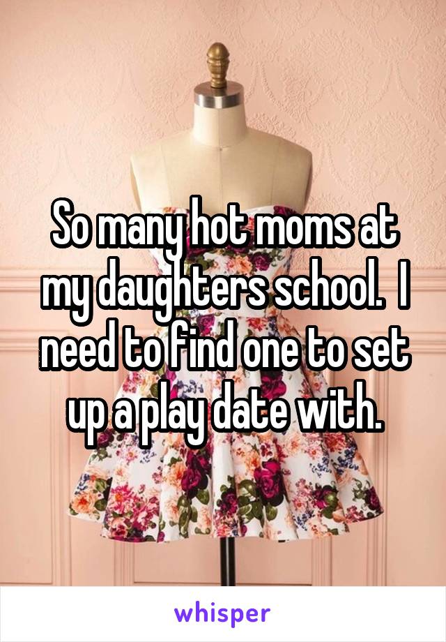 So many hot moms at my daughters school.  I need to find one to set up a play date with.