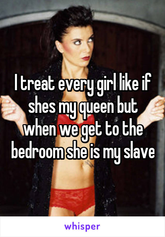 I treat every girl like if shes my queen but when we get to the bedroom she is my slave