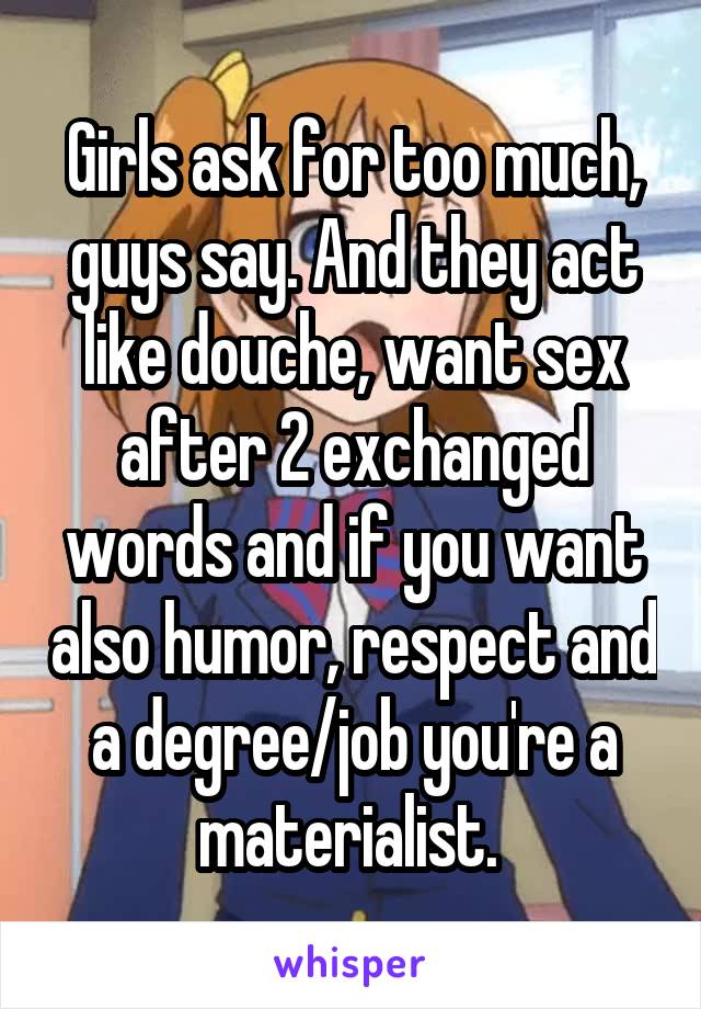 Girls ask for too much, guys say. And they act like douche, want sex after 2 exchanged words and if you want also humor, respect and a degree/job you're a materialist. 